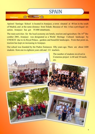 6
Apóstol Santiago School is located in Aranjuez, a town situated at 48 km in the south
of Madrid, and at the same distance from Toledo. Because of this it has a privileged sit-
uation. Aranjuez has got 55.000 inhabitants.
The main activities for the local economy are hotels, tourism and agriculture. On 14th
De-
cember 2001, Aranjuez was designated as a World Heritage Cultural landscape by
UNESCO due to its Royal Palace, gardens and beautiful landscapes. From that point on,
tourism has kept on increasing in Aranjuez.
Our school was founded by the Padres Somascos fifty years ago. There are about 1600
students from one to eighteen years old and 111 teachers.
The number of students involved in
Comenius project is 60 and 10 teach-
ers.
SPAIN
Partners
 