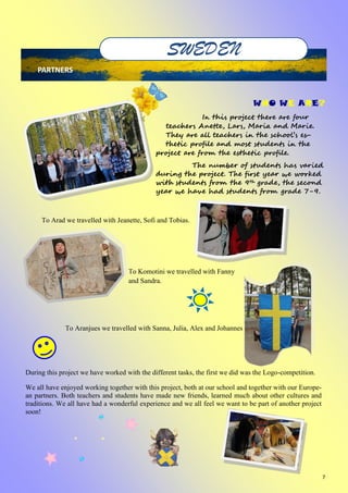 7
SWEDEN
PARTNERS
WHO WE ARE?
In this project there are four
teachers Anette, Lars, Maria and Marie.
They are all teachers in the school’s es-
thetic profile and most students in the
project are from the esthetic profile.
The number of students has varied
during the project. The first year we worked
with students from the 9th grade, the second
year we have had students from grade 7-9.
To Arad we travelled with Jeanette, Sofi and Tobias.
To Komotini we travelled with Fanny
and Sandra.
To Aranjues we travelled with Sanna, Julia, Alex and Johannes
During this project we have worked with the different tasks, the first we did was the Logo-competition.
We all have enjoyed working together with this project, both at our school and together with our Europe-
an partners. Both teachers and students have made new friends, learned much about other cultures and
traditions. We all have had a wonderful experience and we all feel we want to be part of another project
soon!
 