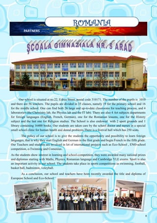 8
ROMANIA
PARTNERS
Our school is situated at no.22, Udrea Street, postal code 310171. The number of the pupils is 1010
and there are 56 teachers. The pupils are divided in 35 classes, namely 19 for the primary school and 16
for the middle school. One can find both 26 large and up-to-date classrooms for teaching process, and 4
laboratories (the Chemistry lab, the Physics lab and the IT lab). There are also 4 Art subjects departments
for foreign languages (English, French, German), one for the Romanian lessons, one for the History
subject and the last one for Religion studies. The School is also endowed with 2 sport grounds and 1
library containing 16400 books. Our students are taken care by the school doctor and nurses in a special
small school clinic for human health and dental problems.There is a festival hall which has 250 seats.
The policy of our school is to give the students the opportunity and possibility to learn foreign
languages, that is why they start English and German in the first grade and begin French in the fifth grade.
Our Teachers and students are involved in lot of international projects such as Eco-School , ENO-school
competition, e-Twinning and Comenius.
As the students show interest in learning and school-competition, they were awarded many national prizes
and diplomas starting with Maths, Physics, Romanian language and Cambridge YLE exams. Sport is also
an important activity in our school. The students take place in sports competitions as swimming, football,
basket ball, badminton, voleyball.
As a conclusion, our school and teachers have been recently awarded the title and diploma of
European School and Eco-School.
 