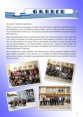 9
Our school is located in a special area.
With our involvement in this project our students developed respect ,cooperation and help between peo-
ple from different worlds with different culture and ideas. All this to help protect the environment in a
very environmentally sensitive area. An area that is protected by the RAMSAR Convention because of
this biodiversity.
Sapes Intercultural high school is situated near the border with multicultural people who live there. Due
to its vicinity to the border with Turkey and because of the Lausanne Convention in 1923 there are a
lots of muslim students in this school. There are also Pomaks descendants of ancient Thracian people
who now speak Pomaktsu, a slavo-thracian dialect. There are also a minority of Roma people who
speak the Romani. Lastly, there is a big number of immigrants from the Former Soviet Union who set-
tled in the area about 15 years ago.
All our students live in poor conditions, with illiterate parents and have integration problems with the
greek orthodox community. In our school we try to integrate the different cultures(greek-orthodox,
greek-muslims) and give our students equal opportunities and basic skills to face everyday life and find
a job in the future.
GREECE
PARTNERS
 