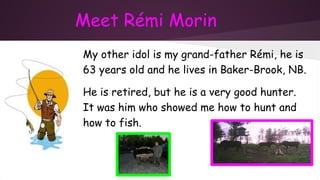 Meet Rémi Morin
My other idol is my grand-father Rémi, he is
63 years old and he lives in Baker-Brook, NB.
He is retired, but he is a very good hunter.
It was him who showed me how to hunt and
how to fish.
 