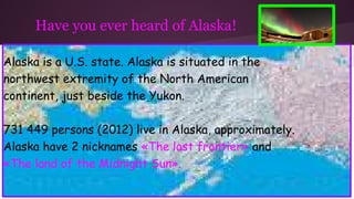 Have you ever heard of Alaska!
Alaska is a U.S. state. Alaska is situated in the
northwest extremity of the North American
continent, just beside the Yukon.
731 449 persons (2012) live in Alaska, approximately.
Alaska have 2 nicknames «The last frontier» and
«The land of the Midnight Sun».
 