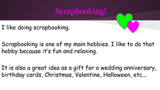 Scrapbooking!
I like doing scrapbooking.
Scrapbooking is one of my main hobbies. I like to do that
hobby because it’s fun and relaxing.
It is also a great idea as a gift for a wedding anniversary,
birthday cards, Christmas, Valentine, Halloween, etc...
 