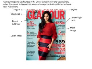 Glamour magazine was founded in the United States in 1939 and was originally 
called Glamour of Hollywood. It is a woman’s magazine that is published by Conde 
Nast Publications. 
Slogan 
Masthead 
Cover lines 
Skyline 
Anchorage 
Direct text 
Address 
Main 
image 
 