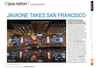 JAVAONE TAKES SAN FRANCISCO 
A bird’s-eye view 
of Duke’s Café 
ORACLE.COM/JAVAMAGAZINE /////////////////////////////// NOVEMBER/DECEMBER 2014 
COMMUNITY 
ABOUT US JAVA TECH JAVA IN ACTION 
blog 
05 
//java nation / JavaOne 2014 / 
The 19th JavaOne celebrated 
momentum in the Java platform, 
innovation, and strong community. 
Devoxx4Kids kicked things off a day 
early, when 150 kids got hands-on 
and had fun with programming, 
robotics, and engineering. The open-ing 
Strategy keynote established 
Oracle’s commitment to building a 
strong and flexible Java platform that 
will enable IT professionals to adapt 
to rapid technological change, from 
the Internet of Things (IoT) to more-powerful 
enterprise systems. 
Oracle’s Peter Utzschneider said 
Java has shown strong growth this 
year, with 80 new Java user groups 
(JUGs) established and a transpar-ent 
and accessible Java Community 
Process (JCP). Java SE 8, released in 
March 2014, has changed the land-scape 
for Java developers, thanks to 
lambda expressions and their ability 
to reduce the need for boilerplate 
code, said Oracle’s Georges Saab. 
Utzschneider stressed that the 
ongoing integration of embedded 
Java with the rest of the platform is 
enabling developers who have basic 
PHOTOGRAPH BY HARTMANN STUDIOS 
 