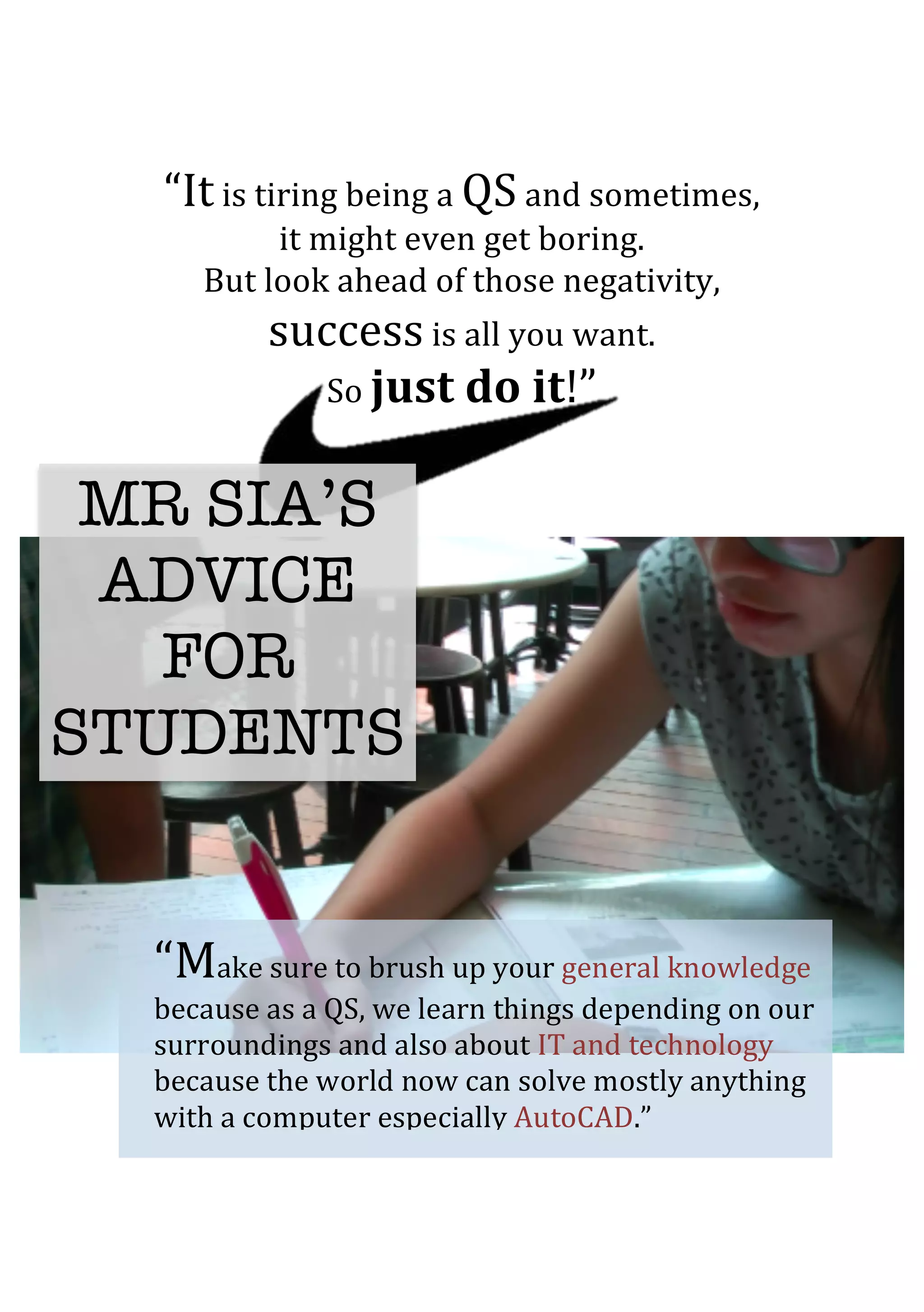 “It	
  is	
  tiring	
  being	
  a	
  QS	
  and	
  sometimes,	
  	
  
it	
  might	
  even	
  get	
  boring.	
  	
  
But	
  look	
  ahead	
  of	
  those	
  negativity,	
  	
  
success	
  is	
  all	
  you	
  want.	
  	
  
So	
  just	
  do	
  it!”	
  
	
  
	
  
	
  
	
  
MR SIA’S
ADVICE
FOR
STUDENTS
“Make	
  sure	
  to	
  brush	
  up	
  your	
  general	
  knowledge	
  
because	
  as	
  a	
  QS,	
  we	
  learn	
  things	
  depending	
  on	
  our	
  
surroundings	
  and	
  also	
  about	
  IT	
  and	
  technology	
  
because	
  the	
  world	
  now	
  can	
  solve	
  mostly	
  anything	
  
with	
  a	
  computer	
  especially	
  AutoCAD.”	
  	
  
 