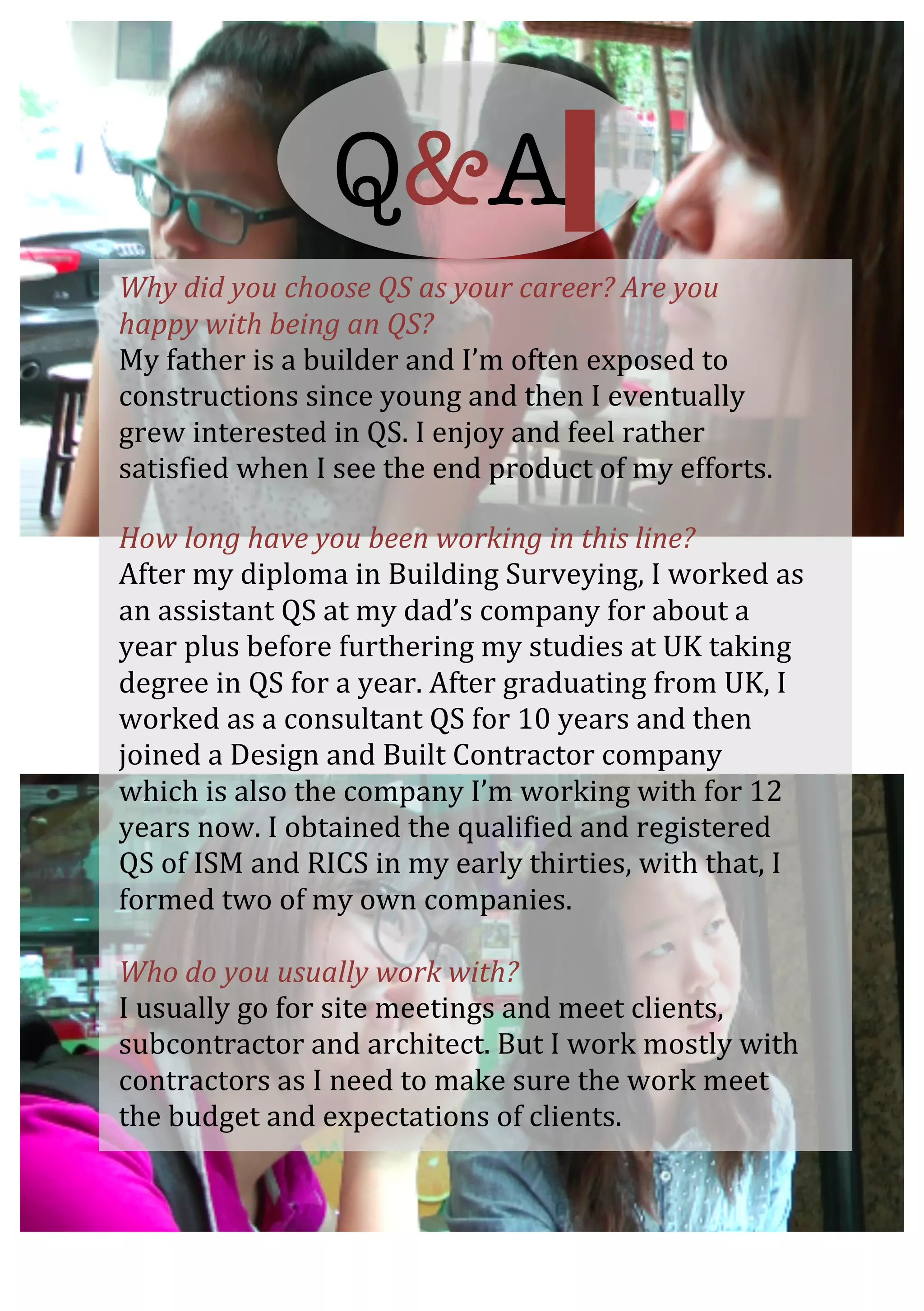  
	
  
	
  
Why	
  did	
  you	
  choose	
  QS	
  as	
  your	
  career?	
  Are	
  you	
  
happy	
  with	
  being	
  an	
  QS?	
  
My	
  father	
  is	
  a	
  builder	
  and	
  I’m	
  often	
  exposed	
  to	
  
constructions	
  since	
  young	
  and	
  then	
  I	
  eventually	
  
grew	
  interested	
  in	
  QS.	
  I	
  enjoy	
  and	
  feel	
  rather	
  
satisfied	
  when	
  I	
  see	
  the	
  end	
  product	
  of	
  my	
  efforts.	
  	
  
	
  
How	
  long	
  have	
  you	
  been	
  working	
  in	
  this	
  line?	
  	
  
After	
  my	
  diploma	
  in	
  Building	
  Surveying,	
  I	
  worked	
  as	
  
an	
  assistant	
  QS	
  at	
  my	
  dad’s	
  company	
  for	
  about	
  a	
  
year	
  plus	
  before	
  furthering	
  my	
  studies	
  at	
  UK	
  taking	
  
degree	
  in	
  QS	
  for	
  a	
  year.	
  After	
  graduating	
  from	
  UK,	
  I	
  
worked	
  as	
  a	
  consultant	
  QS	
  for	
  10	
  years	
  and	
  then	
  
joined	
  a	
  Design	
  and	
  Built	
  Contractor	
  company	
  
which	
  is	
  also	
  the	
  company	
  I’m	
  working	
  with	
  for	
  12	
  
years	
  now.	
  I	
  obtained	
  the	
  qualified	
  and	
  registered	
  
QS	
  of	
  ISM	
  and	
  RICS	
  in	
  my	
  early	
  thirties,	
  with	
  that,	
  I	
  
formed	
  two	
  of	
  my	
  own	
  companies.	
  	
  
	
  
Who	
  do	
  you	
  usually	
  work	
  with?	
  
I	
  usually	
  go	
  for	
  site	
  meetings	
  and	
  meet	
  clients,	
  
subcontractor	
  and	
  architect.	
  But	
  I	
  work	
  mostly	
  with	
  
contractors	
  as	
  I	
  need	
  to	
  make	
  sure	
  the	
  work	
  meet	
  
the	
  budget	
  and	
  expectations	
  of	
  clients.	
  	
  
Q&A
 
