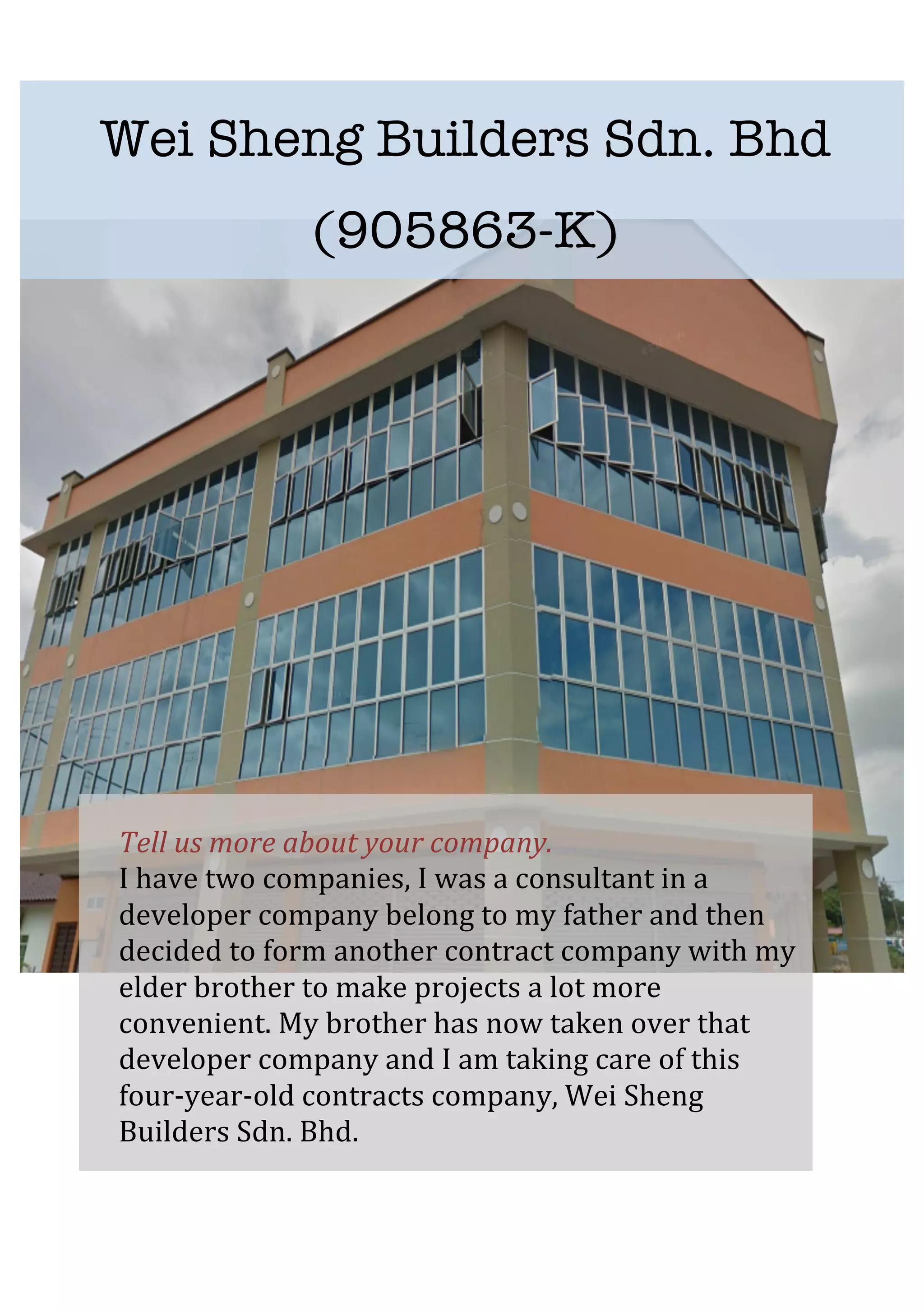   	
   	
  
	
  
	
  
	
  
	
  
	
  
	
  
	
  
	
  
	
  
	
  
	
  
	
  
	
  
	
  
	
  
	
  
Tell	
  us	
  more	
  about	
  your	
  company.	
  
I	
  have	
  two	
  companies,	
  I	
  was	
  a	
  consultant	
  in	
  a	
  
developer	
  company	
  belong	
  to	
  my	
  father	
  and	
  then	
  
decided	
  to	
  form	
  another	
  contract	
  company	
  with	
  my	
  
elder	
  brother	
  to	
  make	
  projects	
  a	
  lot	
  more	
  
convenient.	
  My	
  brother	
  has	
  now	
  taken	
  over	
  that	
  
developer	
  company	
  and	
  I	
  am	
  taking	
  care	
  of	
  this	
  
four-­‐year-­‐old	
  contracts	
  company,	
  Wei	
  Sheng	
  
Builders	
  Sdn.	
  Bhd.	
  	
  
Wei Sheng Builders Sdn. Bhd
(905863-K)
 