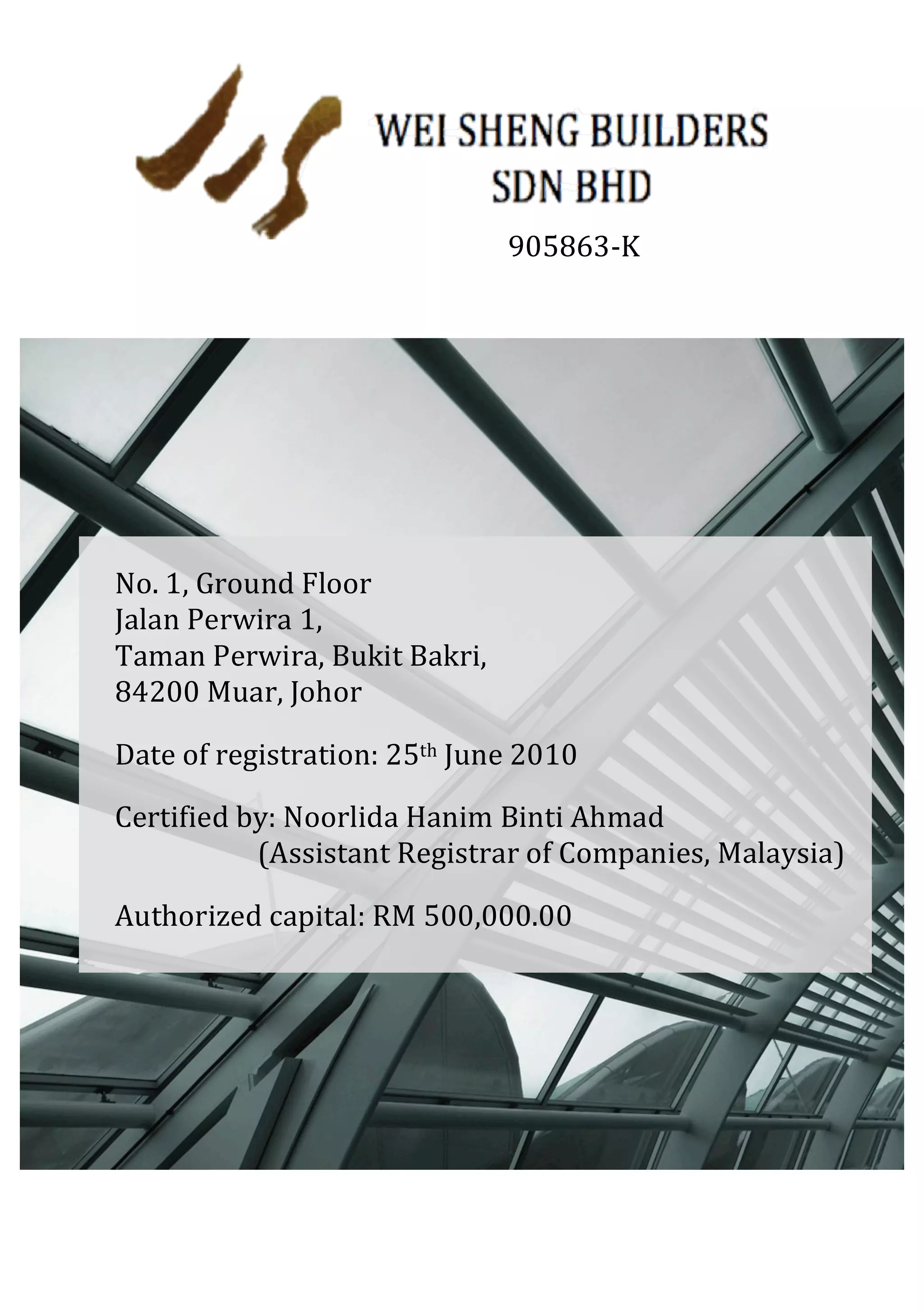  
	
  
	
  
	
  
	
  
	
  
	
  
	
  
	
  
905863-­‐K	
  
No.	
  1,	
  Ground	
  Floor	
  
Jalan	
  Perwira	
  1,	
  	
  
Taman	
  Perwira,	
  Bukit	
  Bakri,	
  	
  
84200	
  Muar,	
  Johor	
  
Date	
  of	
  registration:	
  25th	
  June	
  2010	
  
Certified	
  by:	
  Noorlida	
  Hanim	
  Binti	
  Ahmad	
  
	
  	
  	
  	
  	
  	
  	
  	
  	
  	
  	
  	
  	
  	
  	
  	
  	
  	
  	
  	
  	
  (Assistant	
  Registrar	
  of	
  Companies,	
  Malaysia)	
  
Authorized	
  capital:	
  RM	
  500,000.00	
  
Paid-­‐up	
  capital:	
  RM250,000.00	
  
 