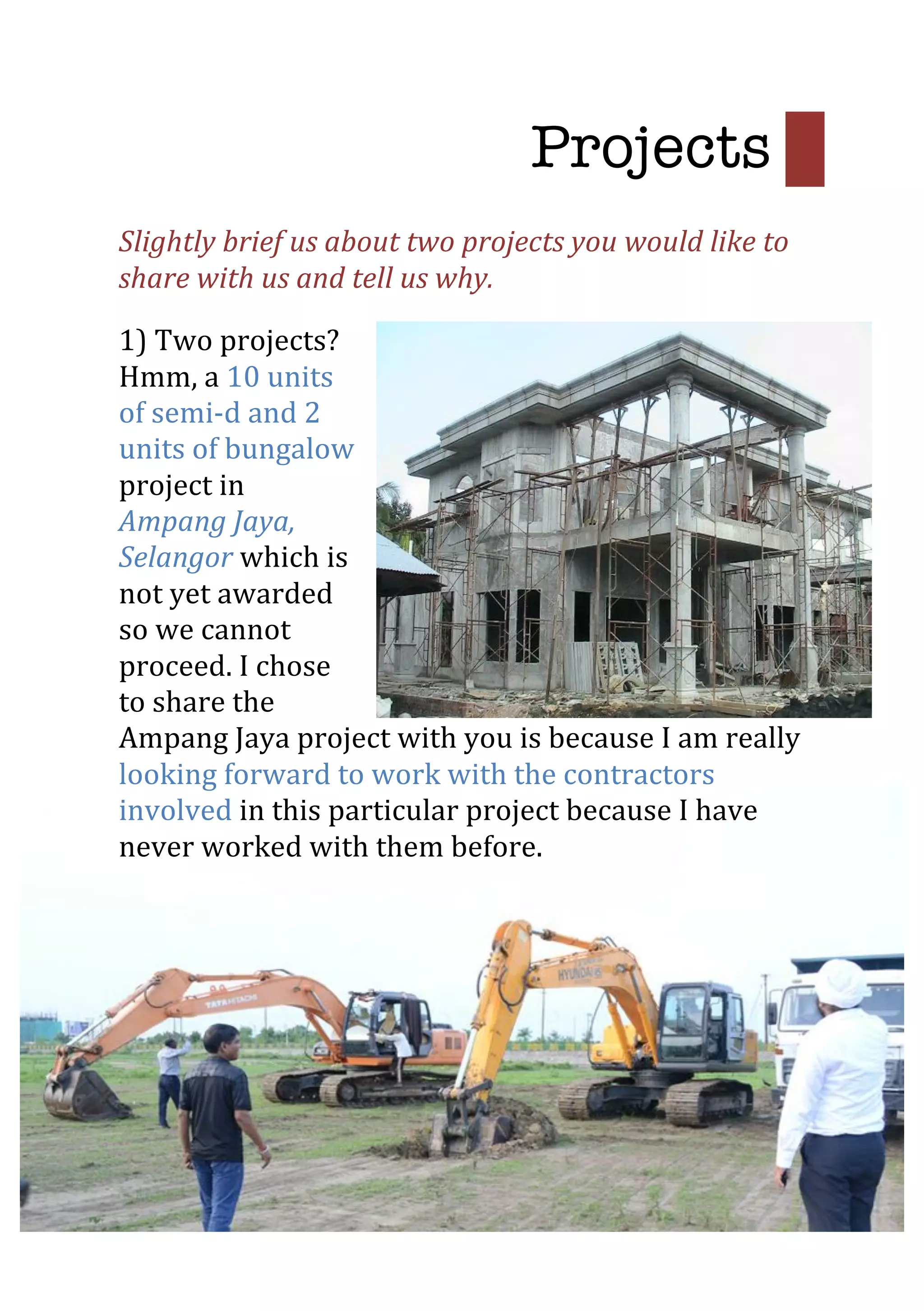  
Slightly	
  brief	
  us	
  about	
  two	
  projects	
  you	
  would	
  like	
  to	
  
share	
  with	
  us	
  and	
  tell	
  us	
  why.	
  
1)	
  Two	
  projects?	
  
Hmm,	
  a	
  10	
  units	
  
of	
  semi-­‐d	
  and	
  2	
  
units	
  of	
  bungalow	
  
project	
  in	
  
Ampang	
  Jaya,	
  
Selangor	
  which	
  is	
  
not	
  yet	
  awarded	
  
so	
  we	
  cannot	
  
proceed.	
  I	
  chose	
  
to	
  share	
  the	
  
Ampang	
  Jaya	
  project	
  with	
  you	
  is	
  because	
  I	
  am	
  really	
  
looking	
  forward	
  to	
  work	
  with	
  the	
  contractors	
  
involved	
  in	
  this	
  particular	
  project	
  because	
  I	
  have	
  
never	
  worked	
  with	
  them	
  before.	
  
	
  
	
  
	
  
Projects 	
  
 