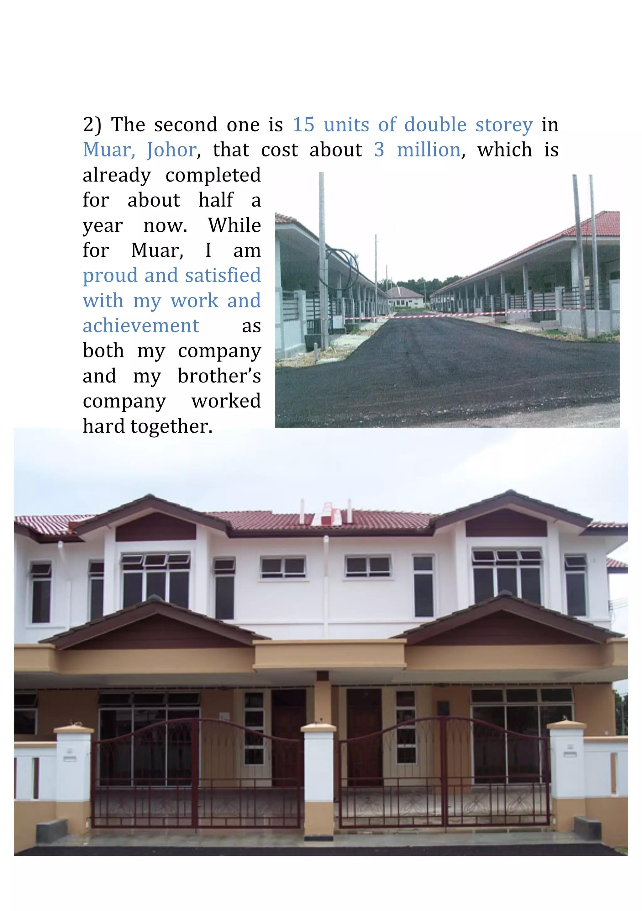 2)	
   The	
   second	
   one	
   is	
   15	
   units	
   of	
   double	
   storey	
   in	
  
Muar,	
   Johor,	
   that	
   cost	
   about	
   3	
   million,	
   which	
   is	
  
already	
   completed	
  
for	
   about	
   half	
   a	
  
year	
   now.	
   While	
  
for	
   Muar,	
   I	
   am	
  
proud	
  and	
  satisfied	
  
with	
   my	
   work	
   and	
  
achievement	
   as	
  
both	
   my	
   company	
  
and	
   my	
   brother’s	
  
company	
   worked	
  
hard	
  together.	
  
	
  
	
  
 