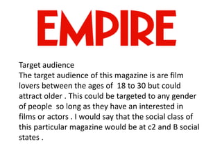 Target audience
The target audience of this magazine is are film
lovers between the ages of 18 to 30 but could
attract older . This could be targeted to any gender
of people so long as they have an interested in
films or actors . I would say that the social class of
this particular magazine would be at c2 and B social
states .
 