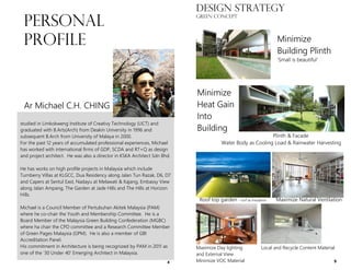 studied in Limkokweng Institute of Creativy Technology (LICT) and
graduated with B.Arts(Arch) from Deakin University in 1996 and
subsequent B.Arch from University of Malaya in 2000.
For the past 12 years of accumulated professional experiences, Michael
has worked with international firms of GDP, SCDA and RT+Q as design
and project architect. He was also a director in KSKA Architect Sdn Bhd.
He has works on high profile projects in Malaysia which include
Turnberry Villas at KLGCC, Dua Residency along Jalan Tun Razak, D6, D7
and Capers at Sentul East, Nadayu at Melawati & Kajang, Embassy View
along Jalan Ampang, The Garden at Jade Hills and The Hills at Horizon
Hills.
Michael is a Council Member of Pertubuhan Akitek Malaysia (PAM)
where he co-chair the Youth and Membership Committee. He is a
Board Member of the Malaysia Green Building Confederation (MGBC)
where ha chair the CPD committee and a Research Committee Member
of Green Pages Malaysia (GPM). He is also a member of GBI
Accreditation Panel.
His commitment in Architecture is being recognized by PAM in 2011 as
one of the ‘30 Under 40’ Emerging Architect in Malaysia.
PERSONAL
PROFILE
Ar Michael C.H. CHING
4
DESIGN STRATEGY
green concept
Plinth & Facade
Water Body as Cooling Load & Rainwater Harvesting
Maximize Day lighting Local and Recycle Content Material
and External View
Minimize VOC Material
Minimize
Building Plinth
‘Small is beautiful’
Minimize
Heat Gain
Into
Building
Roof top garden – turf as insulation Maximize Natural Ventilation
9
 