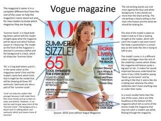 Vogue magazineThe magazine’s name is in a
complete different font from the
rest of the cover to help the
magazine’s name stand out and
for new readers to know which
magazine they are buying.
‘Summer Sizzle’ is in black bold
big letters which tells the reader
straight away what the magazine
will be about and which fashion
season it’s featuring. The model
on the front of the magazine is
dressed in summery clothes and
the background is a back, which
all shows the ‘Summer Sizzle’ The model’s name is in a different
colour and bigger than the rest of
the celebrity’s names which shows
the magazine will feature quite a
big part on her. It makes her sound
important because understand her
name it has a little headline saying
‘Heats up the beach’ and by
wording it like that it seems like she
is taking over whereas the other
celebrities don’t have anything near
or under their name.
‘65’ is in big bold letters and it’s
in the same colour as the
magazines name’s font and the
model’s name font which hints
that it might be the model that
will be showing all those ’65’
swimsuits. Swimsuits are also a
part of the ‘summer sizzle’.
In a much smaller fonts than the
rest of the cover, there are little
headlines at the bottom of the
magazine which tell us some of the
stories inside the magazine that
may not catch a readers eye while
flicking through the magazine.
‘Cool’ can help the readers feel
younger because it will make them
feel more trendy and up to date on
news and fashion. However, it can
also be used to give away more of the
‘Summer Sizzle’. The background is a
beach and it’s talking about cool
swimsuits which just means more of
Summer!
Source: 2010 June edition Vogue Magazine
The shot of the model is taken to
make it look as if she is looking
straight at the reader, which will
catch the reader’s eye even more!
Her body is positioned in a certain
way so she looks like she is trying to
talk to you.
The red writing stands out a lot
more against the blue and white
background, it also stands out
more than the black writing. The
red writing is clearly telling us the
main information and the what we
should be looking for.
 