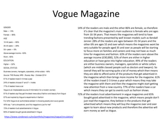 Vogue Magazine
14% of the readers are male and the other 86% are female, so therefore
it’s clear that the magazine's main audience is female who are ages
from 16-34 years. That means the magazines will tend to have
trending fashions presented by well known models such as Kendall
Jenner. 28% of the readers are ages between 35-54 years and the
other 6% are ages 55 and over which means the magazines wont be
very suitable for people aged 35 and over as people will be starting
to focus more on families and careers and may not have as much
time for magazines and fashion. 63% of the readers earn above the
average income (£30,000), 52% of them are either in higher
education or have gone into higher education. 49% of the readers
are either business owners, managers, specialists or white collars
(which are middle classed people such as doctors and lawyers). So
overall they will be earning quite a lot of money which then means
they are able to afford some of the products that get advertised in
the magazine which then brings more income for the magazine. 61%
of the readers travel 2-3 times a year which means they may take
the magazine with them and then the magazine might start getting
new attention from a new country. 77% of the readers have a car
which means they can get to events such as fashion shows.
72% of the readers trust advertisement in vogue magazines and 65%
bought good advertised in the magazine, which means people don’t
just read the magazine, they believe in the products that get
advertised which means they will buy the magazine over and over
again to learn about new products and therefore the advertise will
earn money as well as Vogue.
https://www.condenast.ru/en/portfolio/magazines/vogue/circulation/
 