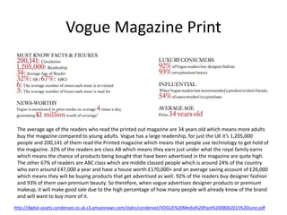 Vogue Magazine Print
http://digital-assets.condenast.co.uk.s3.amazonaws.com/static/condenast/VOGUE%20Media%20Pack%2008062015%20June.pdf
The average age of the readers who read the printed out magazine are 34 years old which means more adults
buy the magazine compared to young adults. Vogue has a large readership, for just the UK it’s 1,205,000
people and 200,141 of them read the Printed magazine which means that people use technology to get hold of
the magazine. 32% of the readers are class AB which means they earn just under what the royal family earns
which means the chance of products being bought that have been advertised in the magazine are quite high.
The other 67% of readers are ABC class which are middle classed people which is around 24% of the country
who earn around £47,000 a year and have a house worth £170,000+ and an average saving account of £26,000
which means they will be buying products that get advertised as well. 92% of the readers buy designer fashion
and 93% of them own premium beauty. So therefore, when vogue advertises designer products or premium
makeup, it will make good sale due to the high percentage of how many people will already know of the brand
and will want to buy more of it.
 