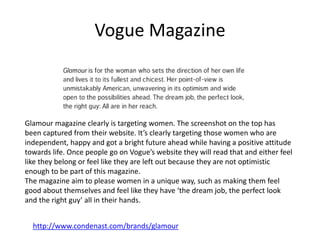 Vogue Magazine
http://www.condenast.com/brands/glamour
Glamour magazine clearly is targeting women. The screenshot on the top has
been captured from their website. It’s clearly targeting those women who are
independent, happy and got a bright future ahead while having a positive attitude
towards life. Once people go on Vogue’s website they will read that and either feel
like they belong or feel like they are left out because they are not optimistic
enough to be part of this magazine.
The magazine aim to please women in a unique way, such as making them feel
good about themselves and feel like they have ‘the dream job, the perfect look
and the right guy’ all in their hands.
 