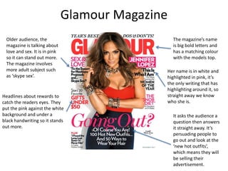 Glamour Magazine
Older audience, the
magazine is talking about
love and sex. It is in pink
so it can stand out more.
The magazine involves
more adult subject such
as ‘skype sex’.
The magazine’s name
is big bold letters and
has a matching colour
with the models top.
Headlines about rewards to
catch the readers eyes. They
put the pink against the white
background and under a
black handwriting so it stands
out more.
Her name is in white and
highlighted in pink, it’s
the only writing that has
highlighting around it, so
straight away we know
who she is.
It asks the audience a
question then answers
it straight away. It’s
persuading people to
go out and look at the
‘new hot outfits’,
which means they will
be selling their
advertisement.
 