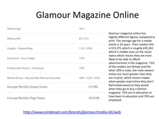 Glamour Magazine Online
http://www.condenast.com/brands/glamour/media-kit/web
Glamour magazine online has
slightly different figures compared to
print. The average age for a reader
online is 35 years. Their median HHI
is $71,371 which is roughly £45,361
which is middle class on the social
status which means they are most
likely to be able to afford
advertisement in the magazine. 71%
of the readers are female and the
other 29% is male, the male viewers
online are much greater than they
are in print, which means maybe
when people read online they don’t
feel embarrassed as they would
when they go to buy a fashion
magazine. 75% are in education or
have been in education and 70% are
employed.
 