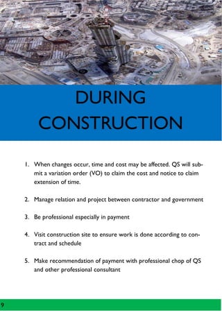 DURING
CONSTRUCTION
1. When changes occur, time and cost may be affected. QS will sub-
mit a variation order (VO) to claim the cost and notice to claim
extension of time.
2. Manage relation and project between contractor and government
3. Be professional especially in payment
4. Visit construction site to ensure work is done according to con-
tract and schedule
5. Make recommendation of payment with professional chop of QS
and other professional consultant
9
 