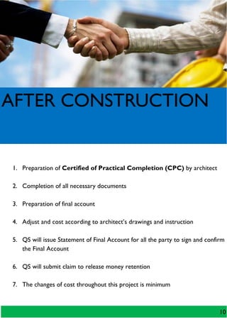 AFTER CONSTRUCTION
1. Preparation of Certified of Practical Completion (CPC) by architect
2. Completion of all necessary documents
3. Preparation of final account
4. Adjust and cost according to architect’s drawings and instruction
5. QS will issue Statement of Final Account for all the party to sign and confirm
the Final Account
6. QS will submit claim to release money retention
7. The changes of cost throughout this project is minimum
10
 
