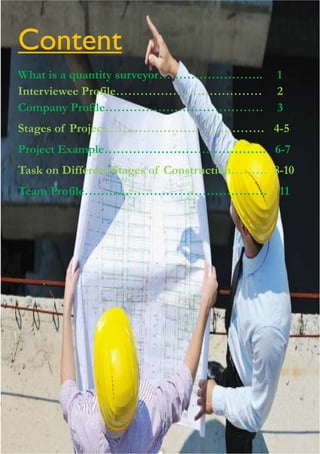 Content
What is a quantity surveyor…………………….. 1
Interviewee Profile……………………………… 2
Company Profile………………………………… 3
Stages of Project………………………………… 4-5
Project Example…………………………………. 6-7
Task on Different Stages of Construction……… 8-10
Team Profile……………………………………… 11
 