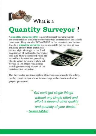 What is a
Quantity Surveyor ?
A quantity surveyor (QS) is a professional working within
the construction industry concerned with construction costs and
contracts. They are the ECONOMIST in the construction indus-
try. As a quantity surveyor are responsible for the cost of any
building project from initial esti-
mates, right through to the final
acquisition of materials. Surveying
jobs and their associated roles are
varied but focused on providing
clients value for money while ad-
hering to the strict regulations
which govern every aspect of the
construction industry.
The day to day responsibilities of include roles inside the office,
on the construction site or in meetings with clients and other
project personnel.
“You can't get single things
without any single effort and
effort is depend other quality
and quantity of your desire.”
– Prakash Adhikari
1
 