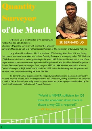 2
QuantityQuantityQuantityQuantity
SurveyorSurveyorSurveyorSurveyor
of the Monthof the Monthof the Monthof the Month
Sr Bernard Lo is the Director of his company, Pe-
runding KK Bina Sdn. Bhd and is
a Registered Quantity Surveyor with the Board of Quantity
Surveyors Malaysia as well as a Full Corporate Member of The Institution of Surveyors Malaysia.
He graduated from Robert Gordon Institute of Technology Aberdeen, U.K and during
that time as a student he worked as a trainee Quantity Surveyor at a company called GD Walfords
(CQS) Partners in London. After graduating in the year 1990, Sr Bernard Lo worked in one of the
largest construction cost consultancy practice in Malaysia which was Juru Ukur Bahan Malaysia as a
Project Executive/Quantity Surveyor from the year 1990 till 1994. He then worked as a Senior
Quantity Surveyor in PQS Setia Konsult until Dec 2005 and in the following year his partner and
he made their company Perunding KK Bina Sdn. Bhd.
Sr Bernard Lo has experience in the Property Development and Construction Industry
for over 25 years until to date. His responsibilities as a Director Quantity Surveyor in his company
is to directly involve and personally attend to government and private projects undertaken by the
Firm from Inception to Finalisation of Project Account.
SR BERNARD LO
“World is NEVER sufficient for QS
even the economic down there is
always a way QS is required.”
—SR Bernard Lo
 