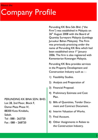 PERUNDING KK BINA SDN. BHD.
Lot 28, 2nd Floor, Block F,
Damai Plaza Phase IV,
88300 Kota Kinabalu,
Sabah.
Tel : 088 - 263720
Fax : 088 – 268720
About the
Company Profile
Perunding KK Bina Sdn Bhd. (“the
Firm”) was established in Malaysia on
26th
August 2008 with the Board of
Quantity Surveyors Malaysia (Lembaga
Juruukur Bahan Malaysia). The Firm
was previously practicing under the
name of Perunding KK Bina which had
been established since 1st
January
2006. The firm is also registered with
Kementerian Kewangan Malaysia.
Perunding KK Bina provides services
in the Property Development and
Construction Industry such as : -
1) Feasibility Studies.
2) Analysis and Preparation of
3) Financial Proposal.
4) Preliminary Estimate and Cost
Plan.
5) Bills of Quantities, Tender Docu-
ment and Contract Document.
6) Interim Valuation of Works.
7) Final Account.
8) Other Assignments in Relate to
the Construction Industry.
3
 