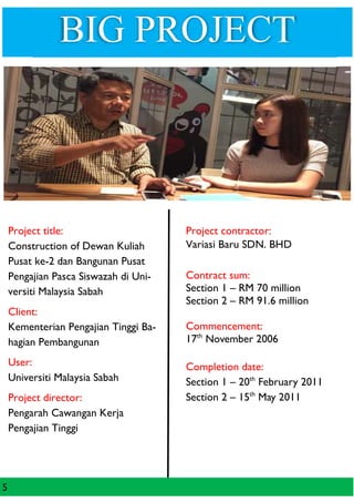 BIG PROJECT
5
Project title:
Construction of Dewan Kuliah
Pusat ke-2 dan Bangunan Pusat
Pengajian Pasca Siswazah di Uni-
versiti Malaysia Sabah
Client:
Kementerian Pengajian Tinggi Ba-
hagian Pembangunan
User:
Universiti Malaysia Sabah
Project director:
Pengarah Cawangan Kerja
Pengajian Tinggi
Project contractor:
Variasi Baru SDN. BHD
Contract sum:
Section 1 – RM 70 million
Section 2 – RM 91.6 million
Commencement:
17th
November 2006
Completion date:
Section 1 – 20th
February 2011
Section 2 – 15th
May 2011
 