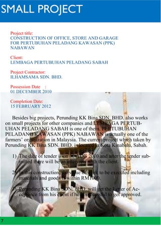 SMALL PROJECT
7
Project title:
CONSTRUCTION OF OFFICE, STORE AND GARAGE
FOR PERTUBUHAN PELADANG KAWASAN (PPK)
NABAWAN
Client:
LEMBAGA PERTUBUHAN PELADANG SABAH
Project Contractor:
ILHAMSAMA SDN. BHD.
Possession Date :
01 DECEMBER 2010
Completion Date:
15 FEBRUARY 2012
Besides big projects, Perunding KK Bina SDN. BHD. also works
on small projects for other companies and LEMBAGA PERTUB-
UHAN PELADANG SABAH is one of them. PERTUBUHAN
PELADANG KAWASAN (PPK) NABAWAN is actually one of the
farmers’ organization in Malaysia. The current project which taken by
Perunding KK Bina SDN. BHD. is located in Kota Kinabalu, Sabah.
1) The date of tender is on 30 AUG 2010 and after the tender sub-
mitted there will be an interview with the client.
2) In this construction, the value of work to be executed including
materials and goods is within RM1000.
3) Perunding KK Bina SDN. BHD. will get the Letter of Ac-
ceptance from his client if he is successful to get approved.
 
