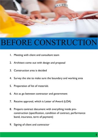 BEFORE CONSTRUCTION
1. Meeting with client and consultant team
2. Architect come out with design and proposal
3. Construction area is decided
4. Survey the site to make sure the boundary and working area
5. Preparation of list of materials
6. Act as go between contractor and government
7. Receive approval, which is Letter of Award (LOA)
8. Prepare contract document with everything inside pre-
construction (specification, condition of contract, performance
bond, insurance, term of payment)
9. Signing of client and contractor
8
 