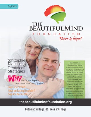 Men Don’t Report
Depression as Often as Women
Schizophrenia:
Diagnosis&
Treatment
Strategies
Does Your Child
Have an Eating Disorder?
You Are Not Alone
thebeautifulmindfoundation.org
Sept 2015
Potomac Village - It Takes a Village
The mission of
The Beautiful Mind
Foundation is to dispel
the stigma and shame of
mental illness so people
will feel comfortable
getting help without
feeling judged and
ridiculed. We work to
empower people with
mood and anxiety
disorders; by increasing
awareness we provide a
stronger opportunity for
a full, meaningful life.
 