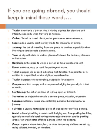 If you are going abroad, you should
keep in mind these words…
 Tourist: a tourist is a person who is visiting a place for pleasure and
interest, especially when they are on holiday.
 Cruise: To sail or travel about, as for pleasure or reconnaissance.
 Excursion: a usually short journey made for pleasure; an outing.
 Journey: the act of traveling from one place to another, especially when
involving a considerable distance; a trip.
 Tour: A trip with visits to various places of interest for business, pleasure,
or instruction.
 Destination: the place to which a person or thing travels or is sent
 Route: a course, way, or road for passage or travel.
 Ticket: a paper slip or card indicating that its holder has paid for or is
entitled to a specified service, right, or consideration
 Tourist: a person who is traveling, especially for pleasure.
 Camper: one that camps, such as a person lodging temporarily in a tent
or cabin.
 Sightseeing: the act or pastime of visiting sights of interest.
 Souvenirs: an object that recalls a certain place, occasion, or person.
 Luggage: suitcases, trunks, etc, containing personal belongings for a
journey.
 Suitcase: a usually rectangular piece of luggage for carrying clothing.
 Motel: a hotel providing travelers with lodging and free parking facilities,
typically a roadside hotel having rooms adjacent to an outside parking
area or an urban hotel offering parking within the building.
 Camp: a place where tents, huts, or other temporary shelters are set up,
as by soldiers, nomads, or travelers.
 