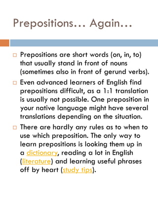 Prepositions… Again…
 Prepositions are short words (on, in, to)
that usually stand in front of nouns
(sometimes also in front of gerund verbs).
 Even advanced learners of English find
prepositions difficult, as a 1:1 translation
is usually not possible. One preposition in
your native language might have several
translations depending on the situation.
 There are hardly any rules as to when to
use which preposition. The only way to
learn prepositions is looking them up in
a dictionary, reading a lot in English
(literature) and learning useful phrases
off by heart (study tips).
 