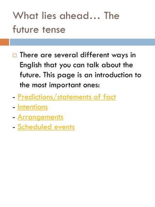 What lies ahead… The
future tense
 There are several different ways in
English that you can talk about the
future. This page is an introduction to
the most important ones:
- Predictions/statements of fact
- Intentions
- Arrangements
- Scheduled events
 