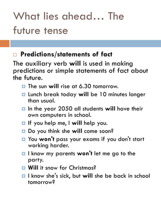 What lies ahead… The
future tense
 Predictions/statements of fact
The auxiliary verb will is used in making
predictions or simple statements of fact about
the future.
 The sun will rise at 6.30 tomorrow.
 Lunch break today will be 10 minutes longer
than usual.
 In the year 2050 all students will have their
own computers in school.
 If you help me, I will help you.
 Do you think she will come soon?
 You won't pass your exams if you don't start
working harder.
 I know my parents won't let me go to the
party.
 Will it snow for Christmas?
 I know she's sick, but will she be back in school
tomorrow?
 