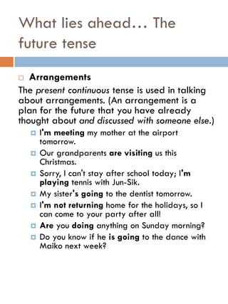 What lies ahead… The
future tense
 Arrangements
The present continuous tense is used in talking
about arrangements. (An arrangement is a
plan for the future that you have already
thought about and discussed with someone else.)
 I'm meeting my mother at the airport
tomorrow.
 Our grandparents are visiting us this
Christmas.
 Sorry, I can't stay after school today; I'm
playing tennis with Jun-Sik.
 My sister's going to the dentist tomorrow.
 I'm not returning home for the holidays, so I
can come to your party after all!
 Are you doing anything on Sunday morning?
 Do you know if he is going to the dance with
Maiko next week?
 