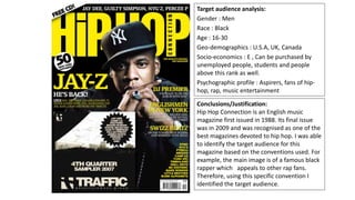 Target audience analysis:
Gender : Men
Race : Black
Age : 16-30
Geo-demographics : U.S.A, UK, Canada
Socio-economics : E , Can be purchased by
unemployed people, students and people
above this rank as well.
Psychographic profile : Aspirers, fans of hip-
hop, rap, music entertainment
Conclusions/Justification:
Hip Hop Connection is an English music
magazine first issued in 1988. Its final issue
was in 2009 and was recognised as one of the
best magazines devoted to hip hop. I was able
to identify the target audience for this
magazine based on the conventions used. For
example, the main image is of a famous black
rapper which appeals to other rap fans.
Therefore, using this specific convention I
identified the target audience.
 
