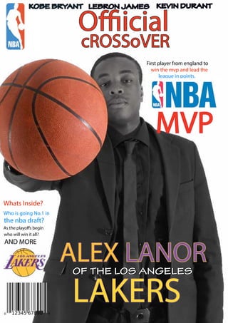 cROSSoVER
Offiicial
First player from england to
win the mvp and lead the
league in points.
Whats Inside?
Who is going No.1 in
the nba draft?
As the playoffs begin
who will win it all?
AND MORE
ALEX LANOR
MVP
KOBE BRYANT LEBRON JAMES KEVIN DURANT
OF THE LOS ANGELES
LAKERS
 