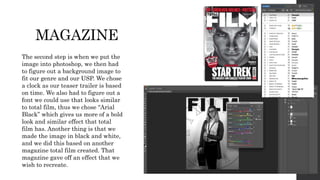 MAGAZINE
The second step is when we put the
image into photoshop, we then had
to figure out a background image to
fit our genre and our USP. We chose
a clock as our teaser trailer is based
on time. We also had to figure out a
font we could use that looks similar
to total film, thus we chose “Arial
Black” which gives us more of a bold
look and similar effect that total
film has. Another thing is that we
made the image in black and white,
and we did this based on another
magazine total film created. That
magazine gave off an effect that we
wish to recreate.
 