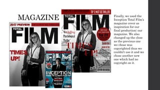 MAGAZINE Finally, we used the
Inception Total Film’s
magazine cover as
inspiration for our
final production; our
magazine. We also
changed up the close
as the previous one
we chose was
copyrighted thus we
couldn’t use it and we
chose another new
one which had no
copyright on it.
 