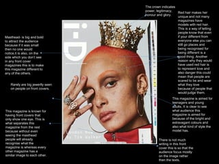 Masthead- is big and bold
to attract the audience
because if it was small
then no one would
notice.it is also, on the
side which you don’t see
in any front cover
magazines this is to make
this magazine different to
any of the others.
Red hair makes her
unique and not many
magazines have
models with red hair.
This is a way of letting
people know that even
if your different from
everyone else you can
still go places and
being recognised for
being different is a
good thing. Another
reason why they would
have used red hair is
to represent love and
also danger this could
mean that people are
scared to be and wear
what they love
because of people that
would judge them.
There is not much
writing in this front
cover this is so that the
audience focus mostly
on the image rather
then the texts.
This magazine is known for
having front covers that
only show one eye. This is
what separates this
magazine from the rest
because without even
seeing the masthead
people will already
recognise what the
magazine is whereas every
other magazine has a
similar image to each other.
Rarely are big jewerlly seen
on people on front covers.
The crown indicates
power, legitimacy,
honour and glory.
This magazine is aimed for
teenagers and young
adults, It is clear to see
what audience this
magazine is aimed for
because of the bright and
extravagant colours and
also what kind of style the
model has.
 