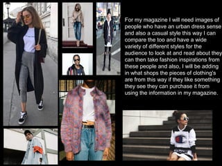For my magazine I will need images of
people who have an urban dress sense
and also a casual style this way I can
compare the too and have a wide
variety of different styles for the
audience to look at and read about they
can then take fashion inspirations from
these people and also, I will be adding
in what shops the pieces of clothing's
are from this way if they like something
they see they can purchase it from
using the information in my magazine.
 