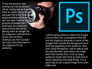 To try and achieve real
looking and natural photos I
will be visiting places that
have an urban vibe to them
because this is the thing my
target audience will like to
see the most. I will be taking
pictures of people that I
think have an urban/retro
style to them and will be
placing them as images for
my magazine I will ask them
where each of there
clothing's are from so that I
can have that information in
my magazine for my
audience.
I will be using photos to adjust the images
and put them into a background that will
suit my magazine because in some of th4r
images from outside the background wont
look that appealing to the audience. Also,
form using Photoshop I will be able to edit
the pictures that I gave taken and make
them look exactly how I and my target
audience would want them to look even if
that is adjusting only small things. It is a
great way to turn a good image to an even
better one.
 