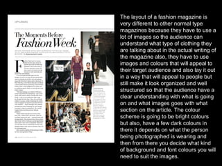 The layout of a fashion magazine is
very different to other normal type
magazines because they have to use a
lot of images so the audience can
understand what type of clothing they
are talking about in the actual writing of
the magazine also, they have to use
images and colours that will appeal to
their target audience and also lay it out
in a way that will appeal to people but
still make it look organized and well
structured so that the audience have a
clear understanding with what is going
on and what images goes with what
section on the article. The colour
scheme is going to be bright colours
but also, have a few dark colours in
there it depends on what the person
being photographed is wearing and
then from there you decide what kind
of background and font colours you will
need to suit the images.
 