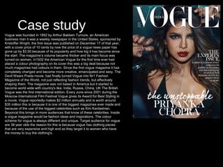 Case studyVogue was founded in 1892 by Arthur Baldwin Turnure, an American
business man it was a weekly newspaper in the United States, sponsored by
Kristoffer Wright. the first issue was published on December 17 of that year,
with a cover price of 10 cents by now the price of a vogue news paper has
gone up by $3.50 because of its popularity and how big it has become since
the start. The magazine’s volume became thicker and its main focus was
turned on women. In1932 the American Vogue for the first time ever had
placed a colour photography on its cover this was a big deal because not
much magazines had colours in them. Since the first vogue magazine it has
completely changed and become more creative, emancipated and sexy. The
Devil Wears Prada movie, had finally turned Vogue into Nr1 Fashion
Magazine of the World, not just reflecting fashion trends, but effectively
shaping them. The magazine was not based in America but it started to
become world wide with country's like; India, Russia, China, UK The British
Vogue was the first international edition. Every June since 2001 during the
Moscow International Film Festival Vogue gives its Award for Best Styling in
a movie. Vogue reportedly makes $2 million annually and is worth around
$35 million this is because it is one of the biggest magazines ever made and
because of the use of the biggest celebrities such as Kim Kardashian,
Beyoncé this brings in more audiences that know of these celebrities. Inside
a vogue magazine would be fashion ideas and inspirations. The colour
scheme for vogue is always different and unique. Target audience for vogue
are 38 year olds the reason for this is because vogue has clothing pieces
that are very expensive and high end so they target it to women who have
the money to buy the clothing's.
 
