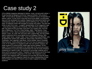Case study 2
i-D is a British magazine dedicated to fashion, music, art and youth culture. i-
D was founded by designer and former Vogue art director Terry Jones in
1980. i-D has built its reputation on being a consistent source of inspiration in
fashion culture. i-D has come a long way since its pre-digital, cut-and-paste
days and has developed into a glossy magazine that documents fashion and
contemporary culture, and has broken ground defining it too. more than 30
years, its editorial content still manages to surprise and inspire. The wink and
smile on each front cover – a graphic representation of the magazine's logo
– have become integral to the i-D identity. Over 300 of the world's fashion
elite, the great and the grounded, have given i-D a cheeky wink, from the
likes of Madonna, Tom Ford, Chloë Sevigny, Björk, Tilda Swinton, Drew
Barrymore, Lil' Kim, Naomi Campbell and Kate Moss. -D features people in
fashion, music, art, clubs, film and every other creative field, and has prided
itself on being the first to scout talents such as Wolfgang Tillmans, Nick
Knight, Dylan Jones, Juergen Teller, Caryn Franklin and Craig McDean, who
all started their careers here. Madonna, Kanye West, Raf Simons, Grace
Coddington, Karl Lagerfeld, Kate Moss, Carine Roitfeld, Naomi Campbell,
Selena Gomez, Victoria Beckham and Tom Ford have all appeared on the
cover of i-D magazine.it is targeted to both men and women however, the
target audience is predominantly middle aged women between 18-34.it
began off as a fanzine dedicated to the street style of the punk-era London
and embarked on a journey that revolutionised not only the world of fashion
publishing but, fashion it-self. I-D continues to encourage creativity and to
shout out for young youth culture. Therefore I-D has become one of the most
recognised and diverse magazines in the world. This magazine is very
similar to the magazine that I am looking to do and also we have the same
target audience.in this magazine it gives me a clear understanding of what
kind of images and colours I have to use to make it appeal to my target
audience.
 