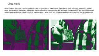 Here I took my additional content and edited them to help them fit the theme of my magazine more alongside the colours used as
when photographing my model I used green and purple lights to highlight their face. As shown below I created two options for myself,
straight green and purple colour scheme or a version with a white tinge to it. I opted to go for the straight green and purple versions.
EDITED PHOTOS
 