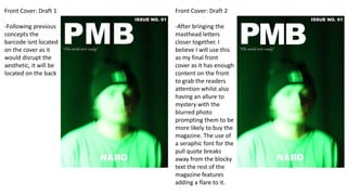 Front Cover: Draft 1
-Following previous
concepts the
barcode isnt located
on the cover as it
would disrupt the
aesthetic, it will be
located on the back
Front Cover: Draft 2
-After bringing the
masthead letters
closer together. I
believe I will use this
as my final front
cover as it has enough
content on the front
to grab the readers
attention whilst also
having an allure to
mystery with the
blurred photo
prompting them to be
more likely to buy the
magazine. The use of
a seraphic font for the
pull quote breaks
away from the blocky
text the rest of the
magazine features
adding a flare to it.
 